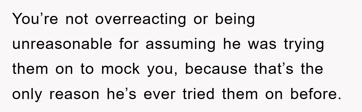 You’re not overreacting or being unreasonable for assuming he was trying them on to mock you, because that’s the only reason he’s ever tried them on before.