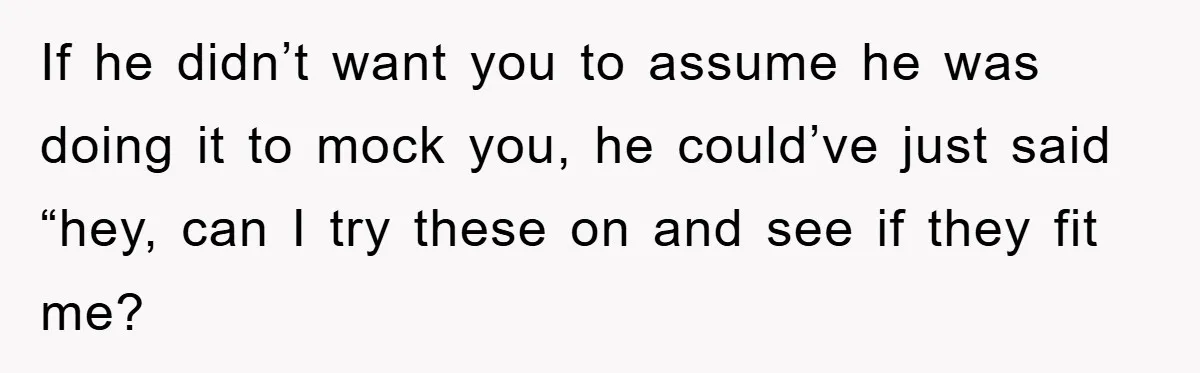 If he didn’t want you to assume he was doing it to mock you, he could’ve just said “hey, can I try these on and see if they fit me?