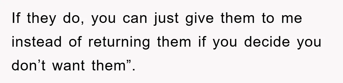 If they do, you can just give them to me instead of returning them if you decide you don’t want them”.