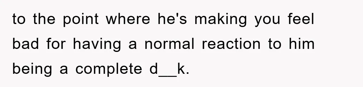 to the point where he's making you feel bad for having a normal reaction to him being a complete d__k.