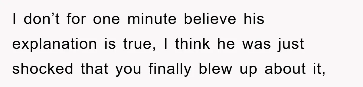 I don’t for one minute believe his explanation is true, I think he was just shocked that you finally blew up about it,