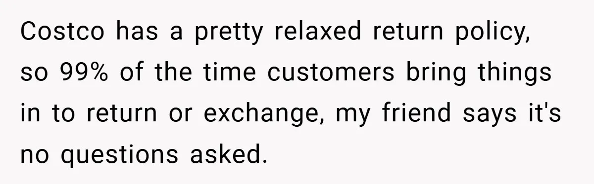 Costco has a pretty relaxed return policy, so 99% of the time customers bring things in to return or exchange, my friend says it's no questions asked.