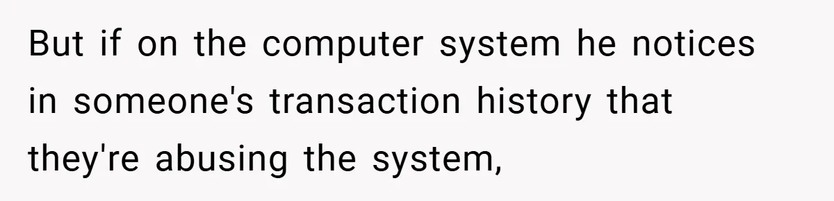But if on the computer system he notices in someone's transaction history that they're abusing the system,