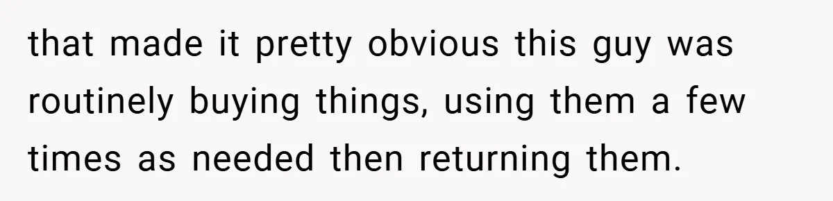 that made it pretty obvious this guy was routinely buying things, using them a few times as needed then returning them.