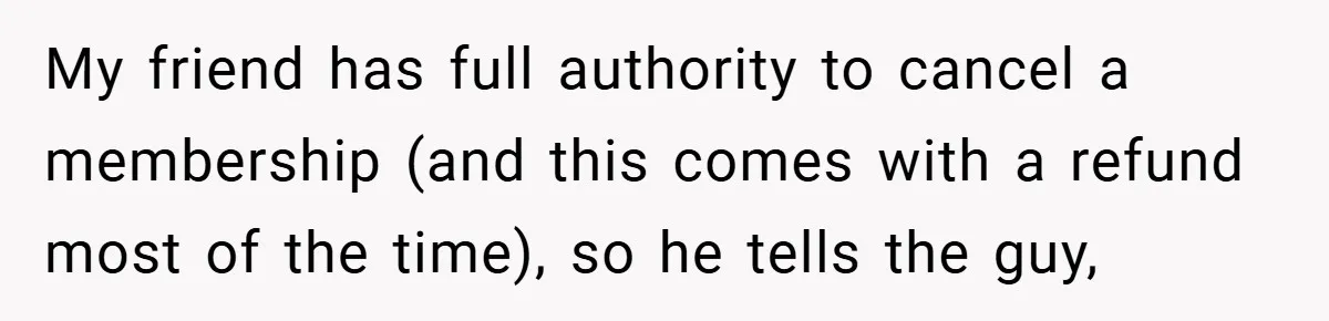 My friend has full authority to cancel a membership (and this comes with a refund most of the time), so he tells the guy,