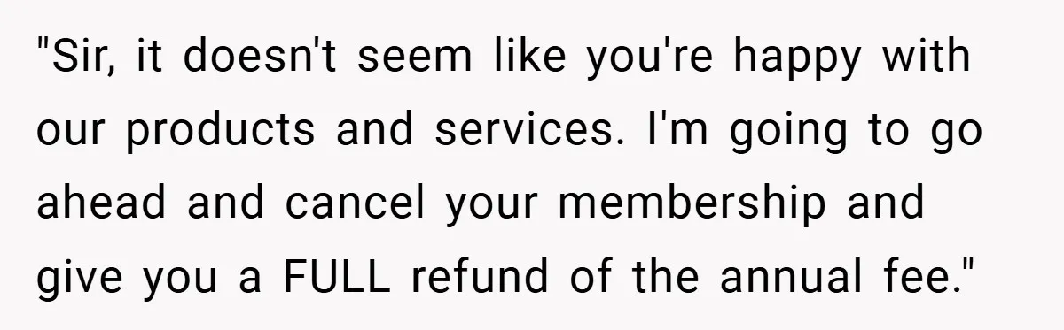 "Sir, it doesn't seem like you're happy with our products and services. I'm going to go ahead and cancel your membership and give you a FULL refund of the annual...