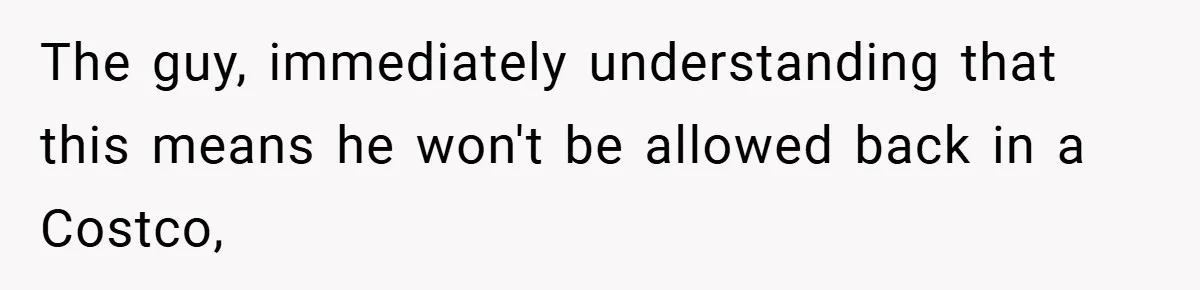 The guy, immediately understanding that this means he won't be allowed back in a Costco,