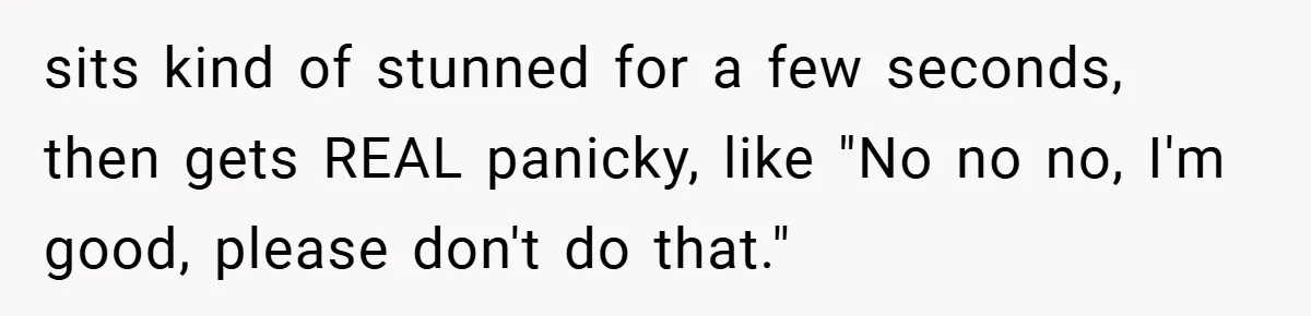 sits kind of stunned for a few seconds, then gets REAL panicky, like "No no no, I'm good, please don't do that."