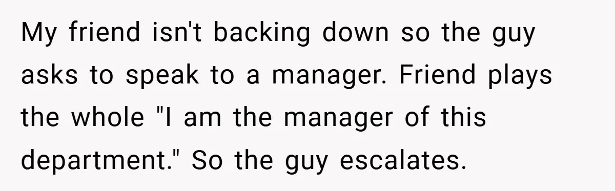 My friend isn't backing down so the guy asks to speak to a manager. Friend plays the whole "I am the manager of this department." So the guy escalates.