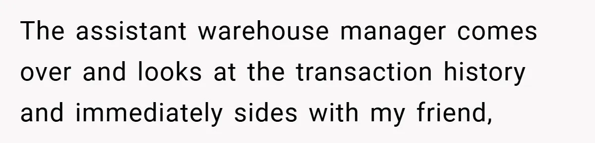 The assistant warehouse manager comes over and looks at the transaction history and immediately sides with my friend,