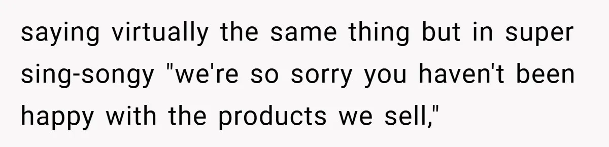 saying virtually the same thing but in super sing-songy "we're so sorry you haven't been happy with the products we sell,"