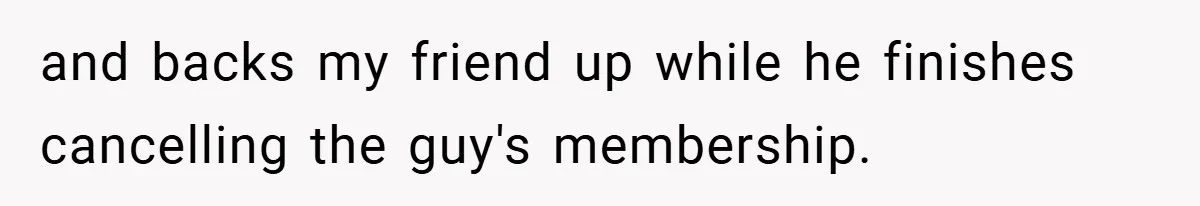and backs my friend up while he finishes cancelling the guy's membership.
