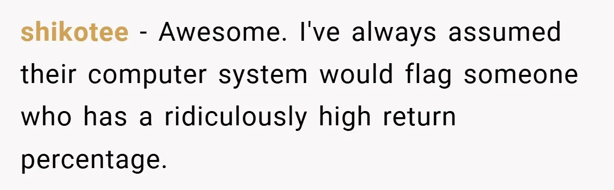 shikotee − Awesome. I've always assumed their computer system would flag someone who has a ridiculously high return percentage.