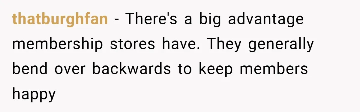 thatburghfan − There's a big advantage membership stores have. They generally bend over backwards to keep members happy