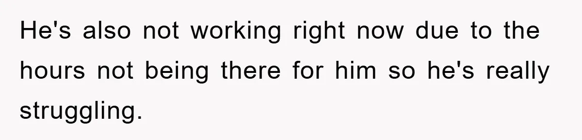 He's also not working right now due to the hours not being there for him so he's really struggling.