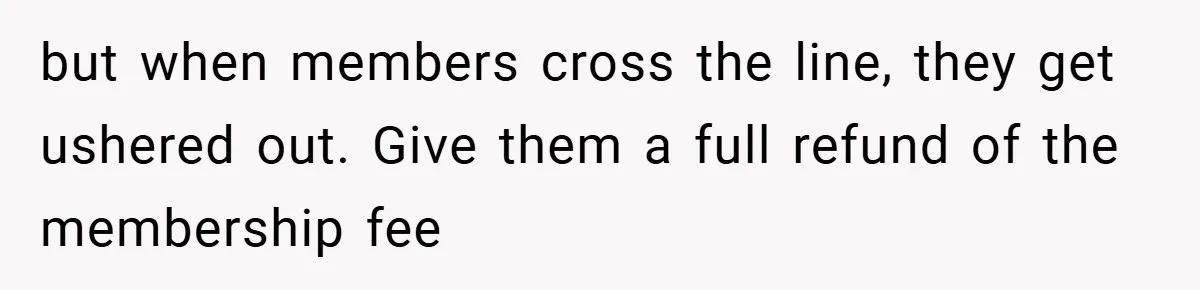 but when members cross the line, they get ushered out. Give them a full refund of the membership fee