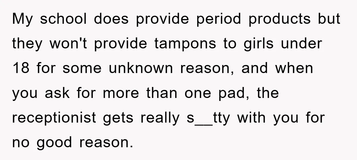 My school does provide period products but they won't provide tampons to girls under 18 for some unknown reason, and when you ask for more than one pad, the receptionist...