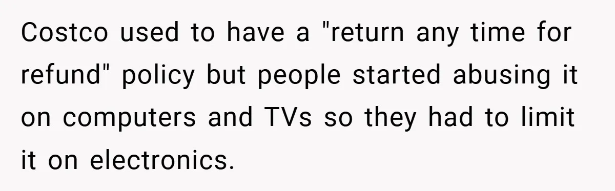 Costco used to have a "return any time for refund" policy but people started abusing it on computers and TVs so they had to limit it on electronics.