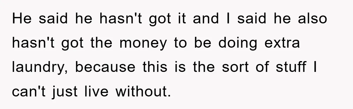 He said he hasn't got it and I said he also hasn't got the money to be doing extra laundry, because this is the sort of stuff I can't just...