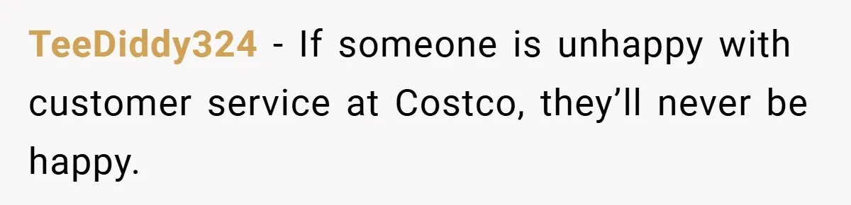 TeeDiddy324 − If someone is unhappy with customer service at Costco, they’ll never be happy.
