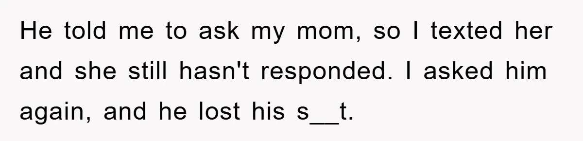 He told me to ask my mom, so I texted her and she still hasn't responded. I asked him again, and he lost his s__t.