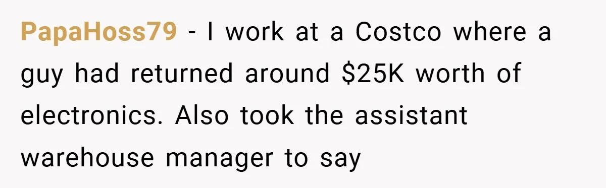 PapaHoss79 − I work at a Costco where a guy had returned around $25K worth of electronics. Also took the assistant warehouse manager to say