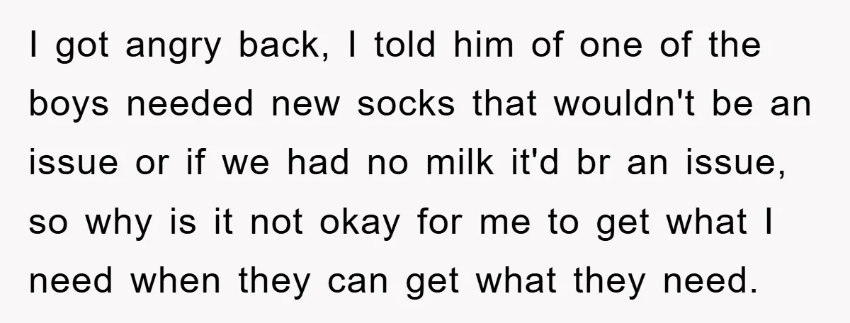 I got angry back, I told him of one of the boys needed new socks that wouldn't be an issue or if we had no milk it'd br an issue,...