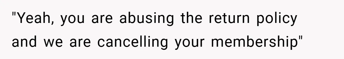 "Yeah, you are abusing the return policy and we are cancelling your membership"