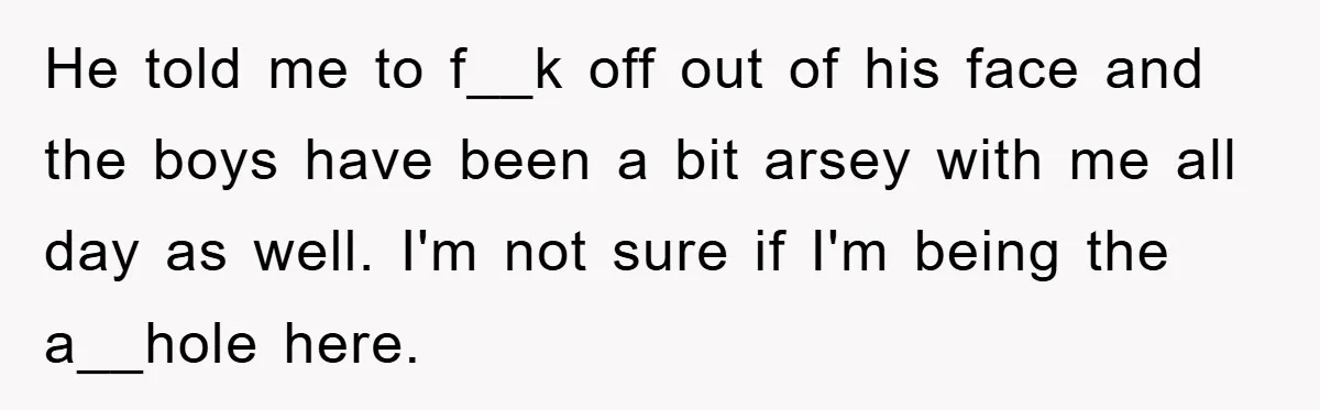 He told me to f__k off out of his face and the boys have been a bit arsey with me all day as well. I'm not sure if I'm being...