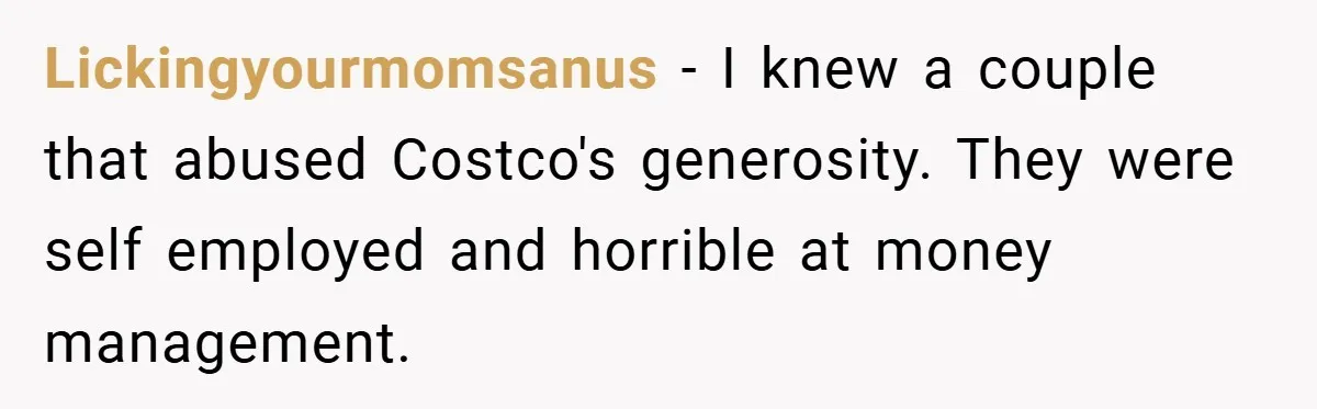 Lickingyourmomsanus − I knew a couple that abused Costco's generosity. They were self employed and horrible at money management.