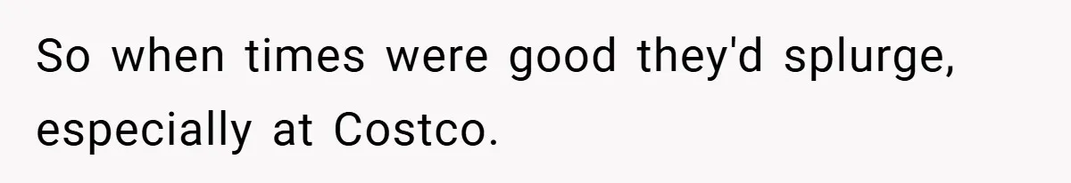 So when times were good they'd splurge, especially at Costco.