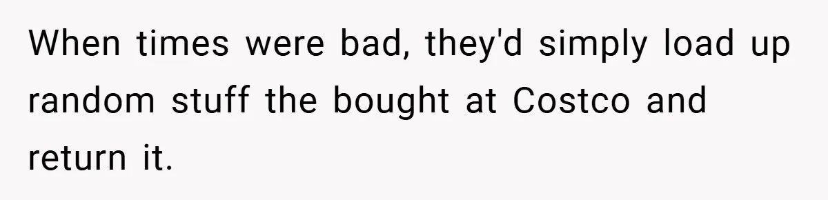 When times were bad, they'd simply load up random stuff the bought at Costco and return it.
