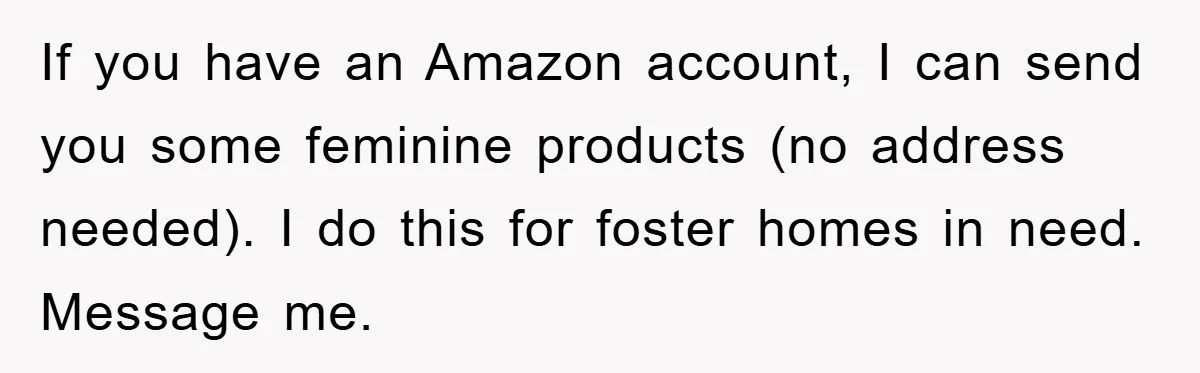 If you have an Amazon account, I can send you some feminine products (no address needed). I do this for foster homes in need. Message me.