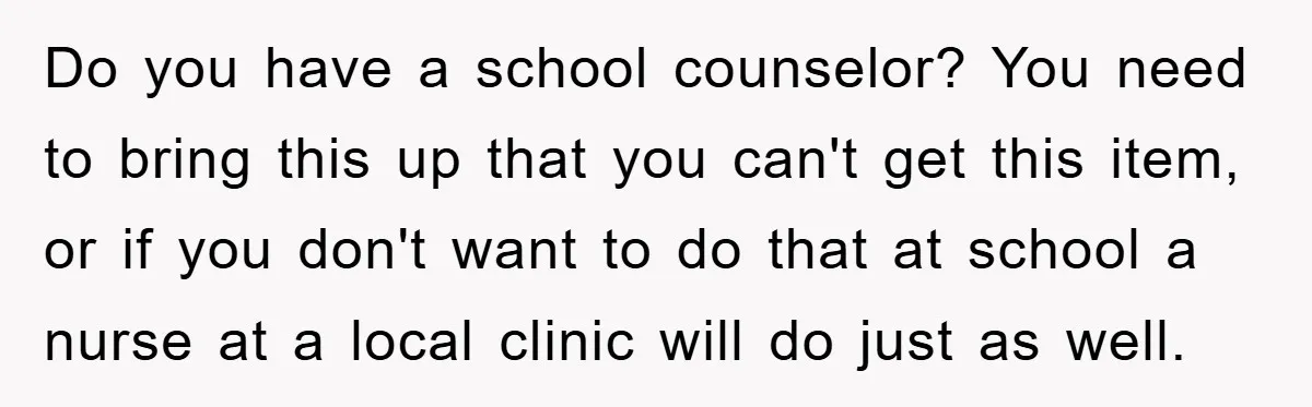 Do you have a school counselor? You need to bring this up that you can't get this item, or if you don't want to do that at school a nurse...
