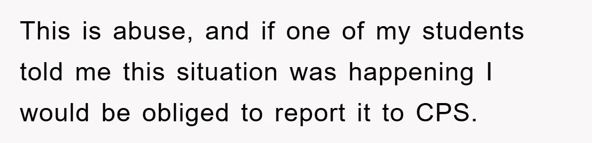 This is abuse, and if one of my students told me this situation was happening I would be obliged to report it to CPS.