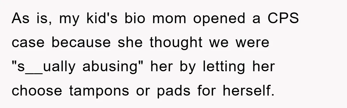 As is, my kid's bio mom opened a CPS case because she thought we were "s__ually abusing" her by letting her choose tampons or pads for herself.