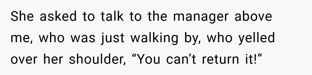 She asked to talk to the manager above me, who was just walking by, who yelled over her shoulder, “You can’t return it!”