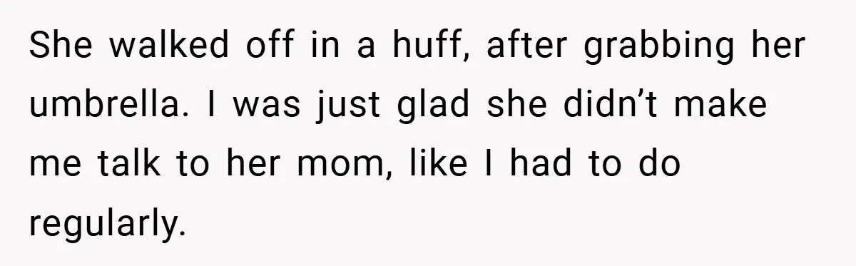 She walked off in a huff, after grabbing her umbrella. I was just glad she didn’t make me talk to her mom, like I had to do regularly.