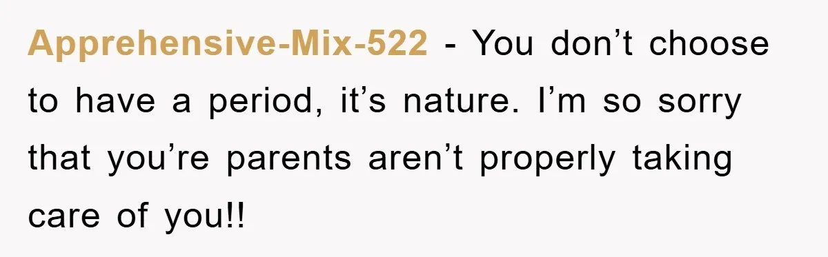 Apprehensive-Mix-522 − You don’t choose to have a period, it’s nature. I’m so sorry that you’re parents aren’t properly taking care of you!!