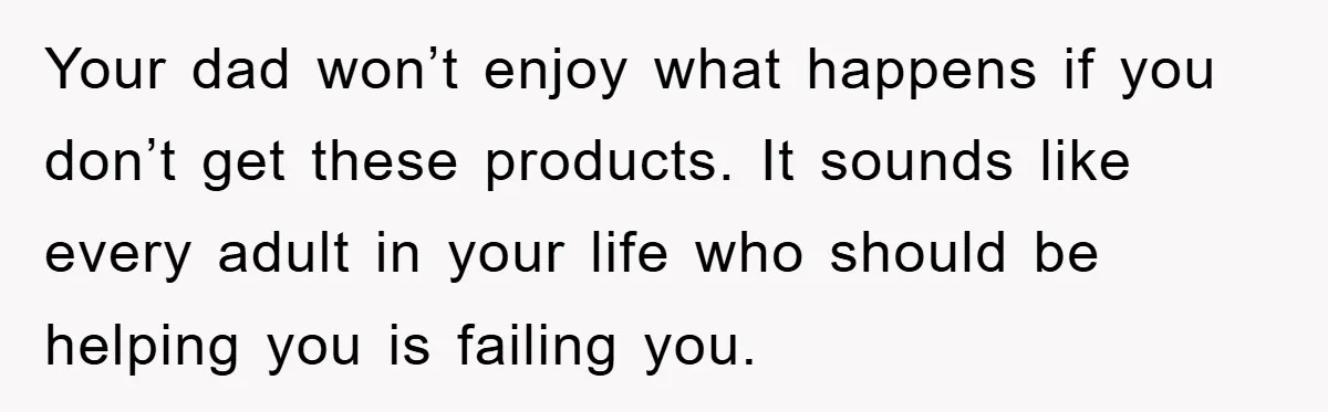 Your dad won’t enjoy what happens if you don’t get these products. It sounds like every adult in your life who should be helping you is failing you.