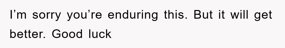 I’m sorry you’re enduring this. But it will get better. Good luck