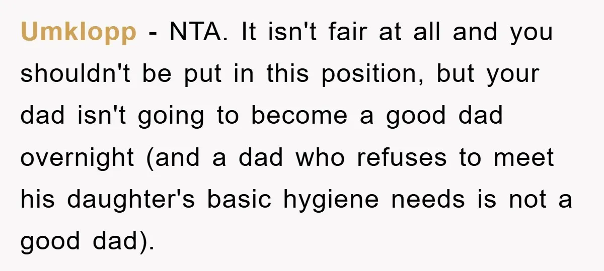Umklopp − NTA. It isn't fair at all and you shouldn't be put in this position, but your dad isn't going to become a good dad overnight (and a dad...