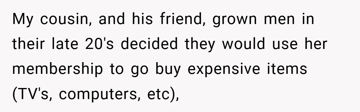 My cousin, and his friend, grown men in their late 20's decided they would use her membership to go buy expensive items (TV's, computers, etc),