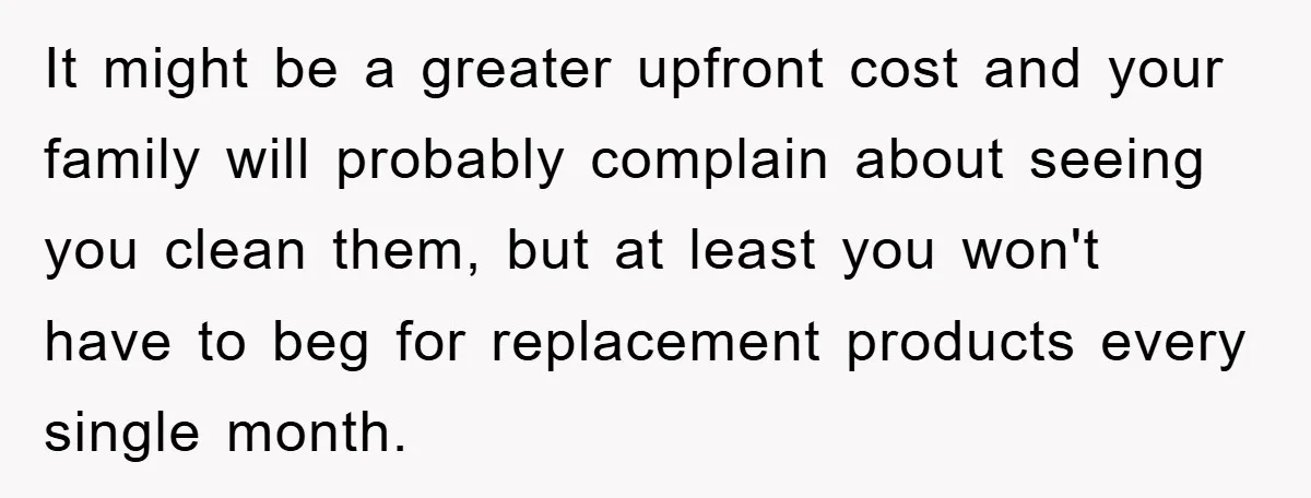 It might be a greater upfront cost and your family will probably complain about seeing you clean them, but at least you won't have to beg for replacement products every...