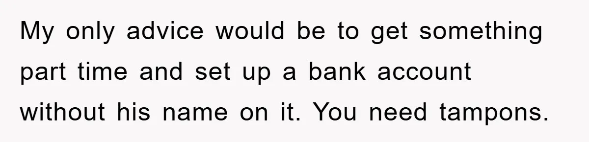 My only advice would be to get something part time and set up a bank account without his name on it. You need tampons.