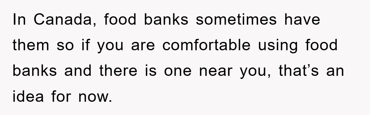 In Canada, food banks sometimes have them so if you are comfortable using food banks and there is one near you, that’s an idea for now.