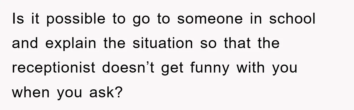 Is it possible to go to someone in school and explain the situation so that the receptionist doesn’t get funny with you when you ask?