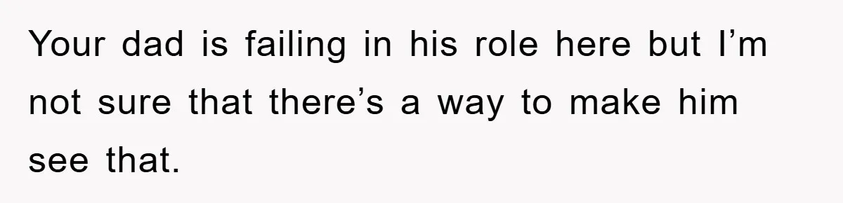 Your dad is failing in his role here but I’m not sure that there’s a way to make him see that.