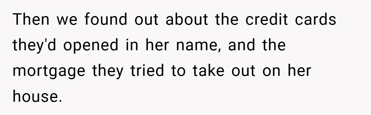 Then we found out about the credit cards they'd opened in her name, and the mortgage they tried to take out on her house.