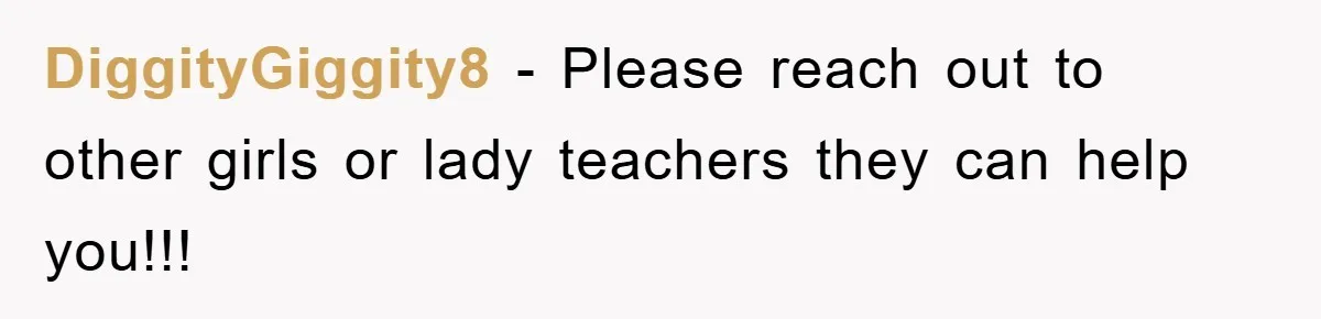 DiggityGiggity8 − Please reach out to other girls or lady teachers they can help you!!!